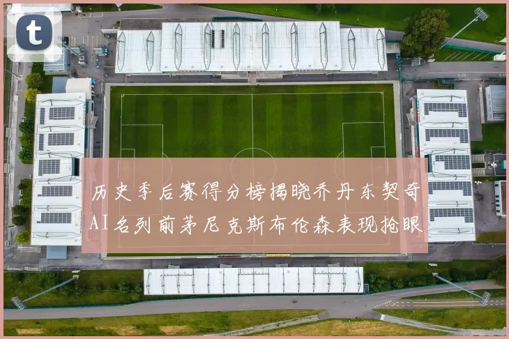 历史季后赛得分榜揭晓乔丹东契奇AI名列前茅尼克斯布伦森表现抢眼