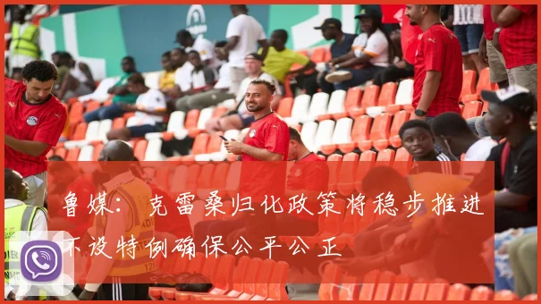 鲁媒：克雷桑归化政策将稳步推进不设特例确保公平公正