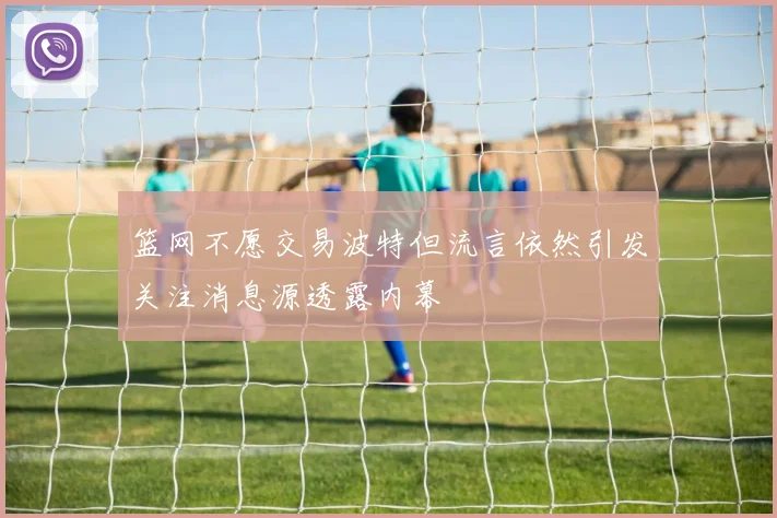 篮网不愿交易波特但流言依然引发关注消息源透露内幕