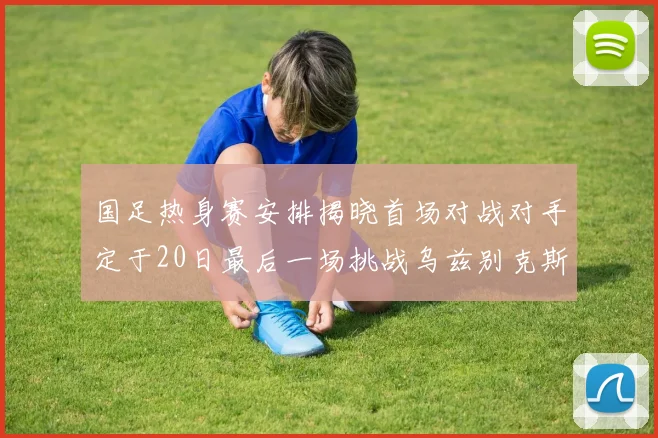 国足热身赛安排揭晓首场对战对手定于20日最后一场挑战乌兹别克斯坦