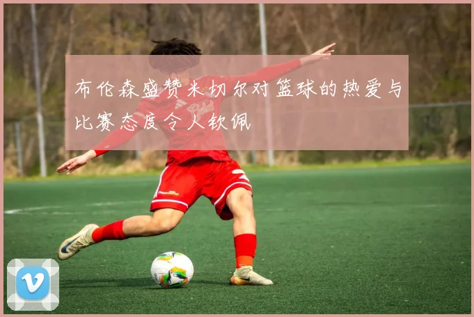 布伦森盛赞米切尔对篮球的热爱与比赛态度令人钦佩