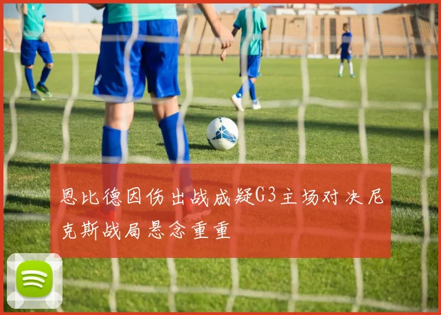 恩比德因伤出战成疑G3主场对决尼克斯战局悬念重重