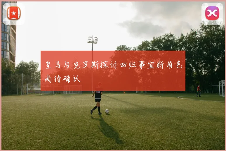 皇马与克罗斯探讨回归事宜新角色尚待确认