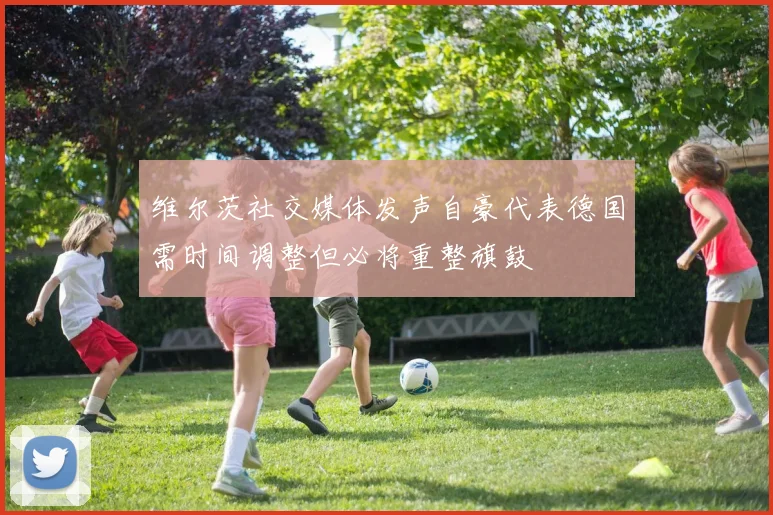 维尔茨社交媒体发声自豪代表德国需时间调整但必将重整旗鼓