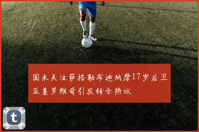 国米关注萨格勒布迪纳摩17岁后卫亚基罗维奇引发转会热议
