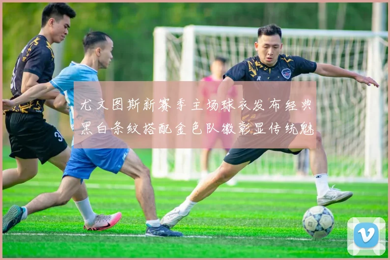 尤文图斯新赛季主场球衣发布经典黑白条纹搭配金色队徽彰显传统魅力