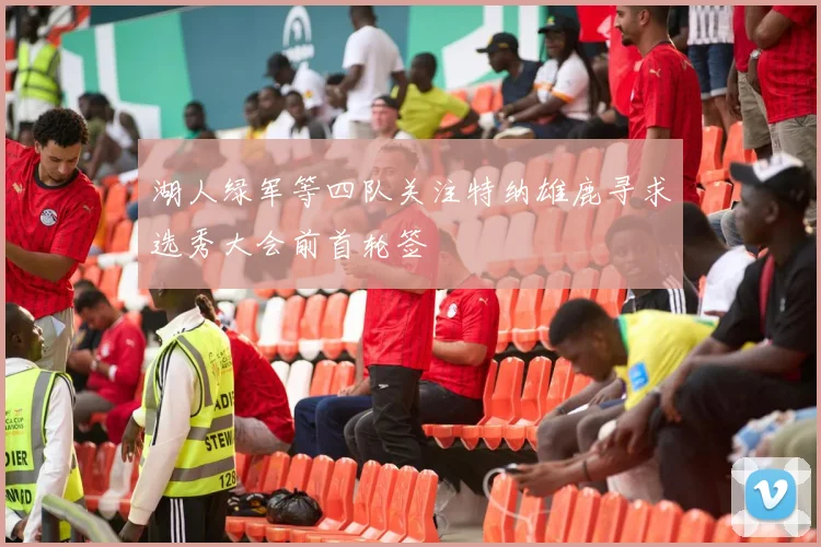 湖人绿军等四队关注特纳雄鹿寻求选秀大会前首轮签