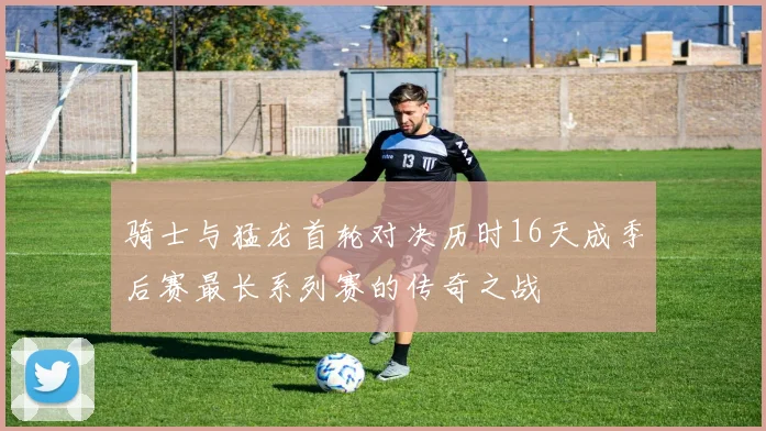 骑士与猛龙首轮对决历时16天成季后赛最长系列赛的传奇之战