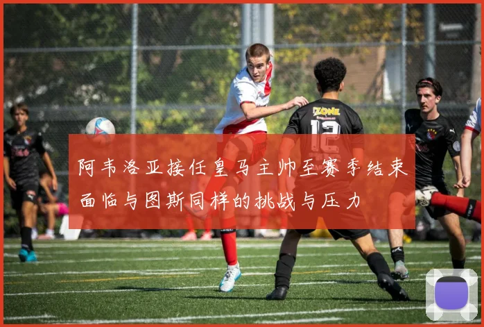 阿韦洛亚接任皇马主帅至赛季结束面临与图斯同样的挑战与压力