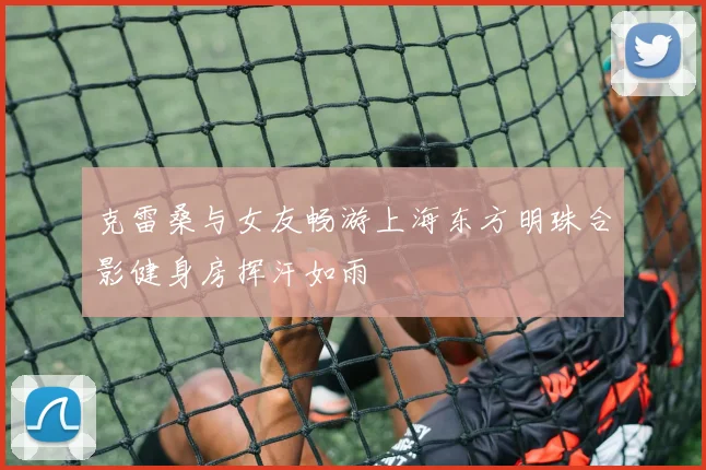 克雷桑与女友畅游上海东方明珠合影健身房挥汗如雨