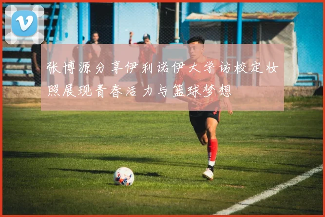 张博源分享伊利诺伊大学访校定妆照展现青春活力与篮球梦想