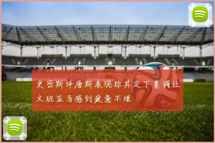 史密斯评唐斯表现称其定下基调让文班亚马感到疲惫不堪