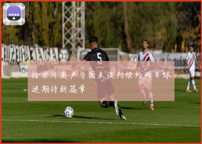 恰尔汗奥卢与国米谈判续约两年球迷期待新篇章