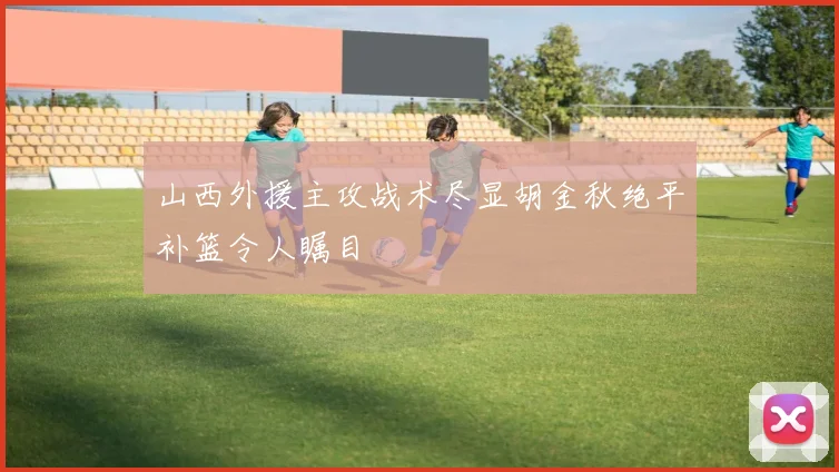 山西外援主攻战术尽显胡金秋绝平补篮令人瞩目