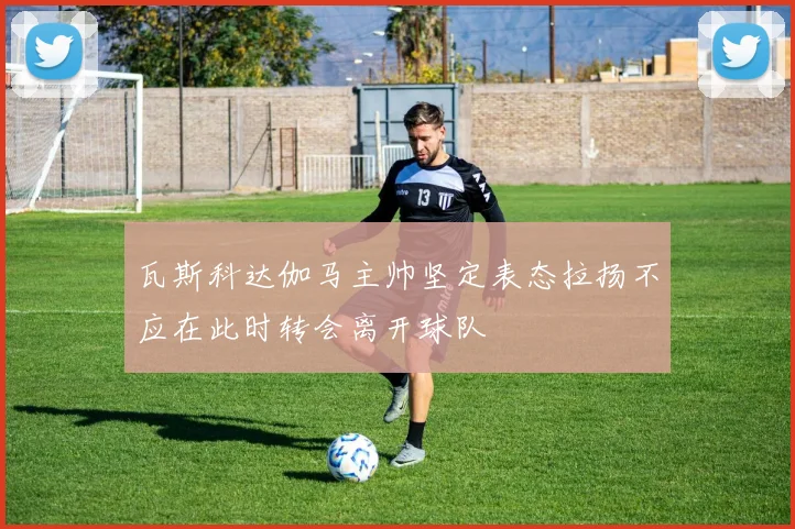 瓦斯科达伽马主帅坚定表态拉扬不应在此时转会离开球队