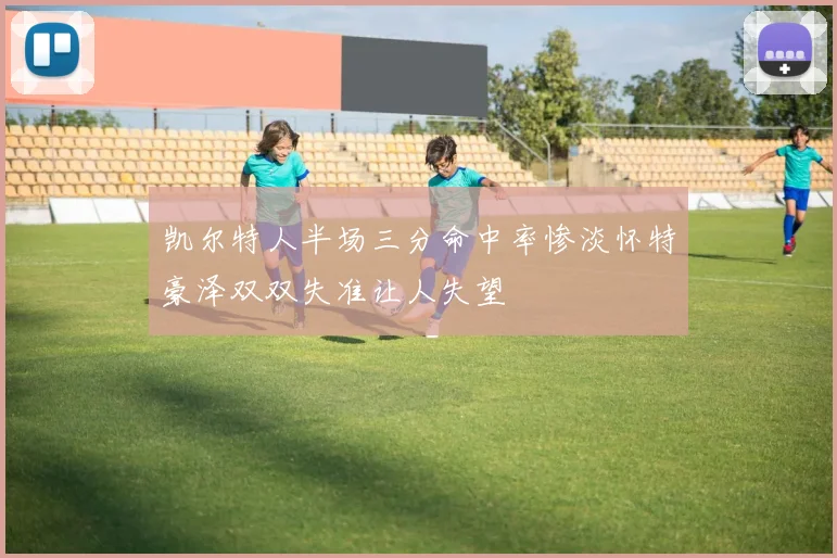 凯尔特人半场三分命中率惨淡怀特豪泽双双失准让人失望